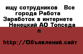 ищу сотрудников - Все города Работа » Заработок в интернете   . Ненецкий АО,Топседа п.